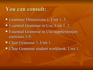 You can consult: Grammar Dimensions 1, Unit 1, 3. Essential Grammar in Use, Unit 1, 2. Essential Grammar in Use supplementary exercises 1-5. Clear Grammar 1, Unit 1. Clear Grammar student workbook, Unit 1. 