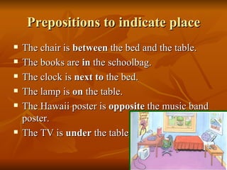 Prepositions to indicate place The chair is  between  the bed and the table. The books are  in  the schoolbag. The clock is  next to  the bed. The lamp is  on  the table. The Hawaii poster is  opposite  the music band poster. The TV is  under  the table. 