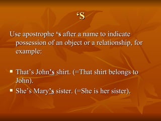 ‘ S Use apostrophe  ‘s  after a name to indicate possession of an object or a relationship, for example: That’s John ’s  shirt. (=That shirt belongs to John).  She’s Mary ’s  sister. (=She is her sister). 