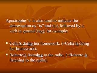 Apostrophe ‘s  is also used to indicate the abbreviation os “is” and it is followed by a verb in gerund (ing), for example: Celia ’s  do ing  her homework. (=Celia  is  doing her homework). Roberto ’s  listen ing  to the radio. (=Roberto  is  listening to the radio). 