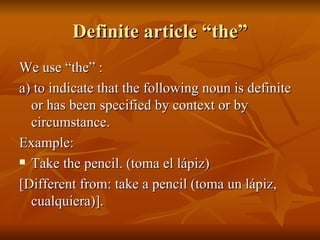 Definite article “the” We use “the” : a) to indicate that the following noun is definite or has been specified by context or by circumstance. Example: Take the pencil. (toma el lápiz) [Different from: take a pencil (toma un lápiz, cualquiera)]. 