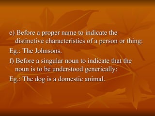 e) Before a proper name to indicate the distinctive characteristics of a person or thing: Eg.: The Johnsons. f) Before a singular noun to indicate that the noun is to be understood generically: Eg.: The dog is a domestic animal. 
