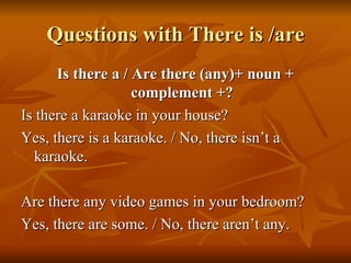 Questions with There is /are Is there a / Are there (any)+ noun + complement +? Is there a karaoke in your house? Yes, there is a karaoke. / No, there isn’t a karaoke. Are there any video games in your bedroom? Yes, there are some. / No, there aren’t any. 
