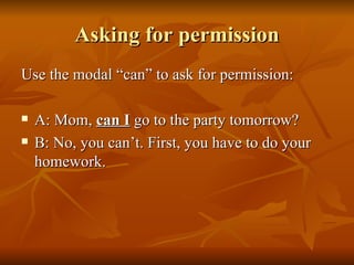 Asking for permission Use the modal “can” to ask for permission: A: Mom,  can I  go to the party tomorrow? B: No, you can’t. First, you have to do your homework. 