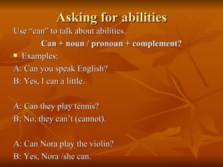 Asking for abilities Use “can” to talk about abilities. Can + noun / pronoun + complement? Examples: A: Can you speak English? B: Yes, I can a little. A: Can they play tennis? B: No, they can’t (cannot). A: Can Nora play the violin? B: Yes, Nora /she can. 
