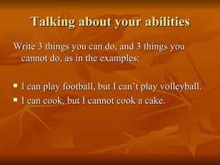 Talking about your abilities Write 3 things you can do, and 3 things you cannot do, as in the examples: I can play football, but I can’t play volleyball. I can cook, but I cannot cook a cake. 