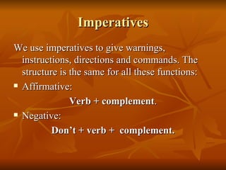 Imperatives We use imperatives to give warnings, instructions, directions and commands. The structure is the same for all these functions: Affirmative: Verb + complement . Negative: Don’t + verb +  complement. 