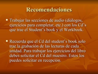 Recomendaciones Trabajar las secciones de audio (diálogos, ejercicios para completar, etc.) con los Cd’s que trae el Student’s book y el Workbook. Recuerda que el Cd del student’s book solo trae la grabación de las lecturas de cada unidad. Para trabajar los ejercicios del libro debes solicitar el Cd del maestro. Estos los puedes solicitar en recepción. 