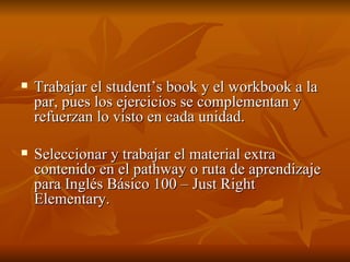 Trabajar el student’s book y el workbook a la par, pues los ejercicios se complementan y refuerzan lo visto en cada unidad. Seleccionar y trabajar el material extra contenido en el pathway o ruta de aprendizaje para Inglés Básico 100 – Just Right Elementary. 
