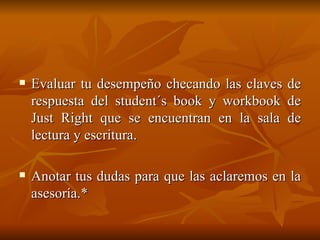 Evaluar tu desempeño checando las claves de respuesta del student´s book y workbook de Just Right que se encuentran en la sala de lectura y escritura.  Anotar tus dudas para que las aclaremos en la asesoría.* 