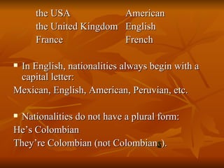 the USA American the United Kingdom English France French In English, nationalities always begin with a capital letter: Mexican, English, American, Peruvian, etc. Nationalities do not have a plural form: He’s Colombian They’re Colombian (not Colombian s ). 