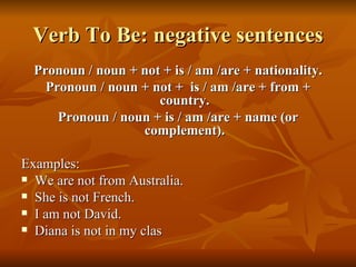 Verb To Be: negative sentences Pronoun / noun + not + is / am /are + nationality. Pronoun / noun + not +  is / am /are + from + country. Pronoun / noun + is / am /are + name (or complement). Examples: We are not from Australia. She is not French. I am not David. Diana is not in my clas 