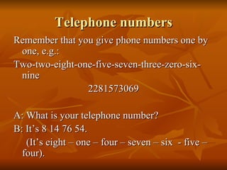 Telephone numbers Remember that you give phone numbers one by one, e.g.: Two-two-eight-one-five-seven-three-zero-six-nine 2281573069 A: What is your telephone number? B: It’s 8 14 76 54. (It’s eight – one – four – seven – six  - five – four). 