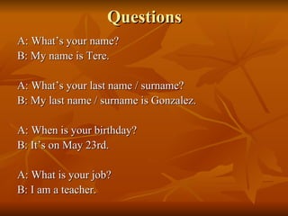 Questions A: What’s your name?  B: My name is Tere. A: What’s your last name / surname?  B: My last name / surname is Gonzalez. A: When is your birthday? B: It’s on May 23rd. A: What is your job? B: I am a teacher. 