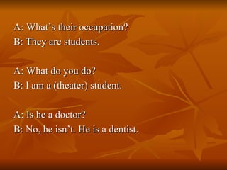 A: What’s their occupation? B: They are students. A: What do you do? B: I am a (theater) student. A: Is he a doctor? B: No, he isn’t. He is a dentist. 