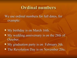 Ordinal numbers We use ordinal numbers for full dates, for example: My birthday is on March 16th. My wedding anniversary is on the 28th of October. My graduation party is on  February 5th. The Revolution Day is on November 20 th . 