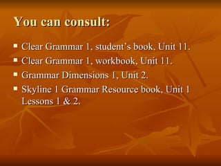 You can consult: Clear Grammar 1, student’s book, Unit 11. Clear Grammar 1, workbook, Unit 11. Grammar Dimensions 1, Unit 2. Skyline 1 Grammar Resource book, Unit 1 Lessons 1 & 2. 