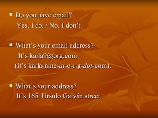 Do you have email?  Yes, I do. / No, I don’t. What’s your email address? It’s karla9@org.com (It’s karla-nine- at -o-r-g- dot -com). What’s your address? It’s 165, Ursulo Galván street. 
