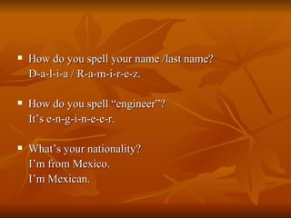 How do you spell your name /last name? D-a-l-i-a / R-a-m-i-r-e-z. How do you spell “engineer”? It’s e-n-g-i-n-e-e-r. What’s your nationality? I’m from Mexico. I’m Mexican. 
