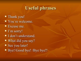 Useful phrases Thank you! You´re welcome. Excuse me. I’m sorry! I don’t understand. What did you say? See you later! Bye!/ Good bye! /Bye bye!! 