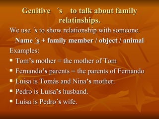 Genitive  ´s  to talk about family relatinships. We use  ´ s  to show relationship with someone. Name  ´s  + family member / object / animal Examples: Tom ’s  mother = the mother of Tom Fernando ’s  parents = the parents of Fernando Luisa is Tomás and Nina ’s  mother. Pedro is Luisa ’s  husband. Luisa is Pedro ´s  wife. 
