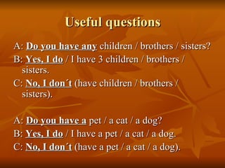 Useful questions A:  Do you have   any  children / brothers / sisters? B:  Yes, I do  / I have 3 children / brothers / sisters. C:  No, I don´t  (have children / brothers / sisters). A:  Do you have a  pet / a cat / a dog? B:  Yes, I do  / I have a pet / a cat / a dog. C:  No, I don´t  (have a pet / a cat / a dog). 
