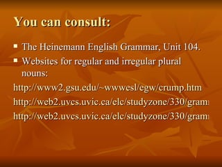 You can consult: The Heinemann English Grammar, Unit 104. Websites for regular and irregular plural nouns: http://www2.gsu.edu/~wwwesl/egw/crump.htm http://web2.uvcs.uvic.ca/elc/studyzone/330/grammar/irrplu.htm http://web2.uvcs.uvic.ca/elc/studyzone/330/grammar/plural.htm 