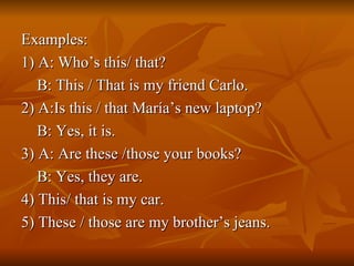 Examples: 1) A: Who’s this/ that?  B: This / That is my friend Carlo. 2) A:Is this / that María’s new laptop?  B: Yes, it is. 3) A: Are these /those your books?  B: Yes, they are. 4) This/ that is my car. 5) These / those are my brother’s jeans. 