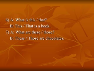 6) A: What is this / that? B: This / That is a book. 7) A: What are these / those? B: These / Those are chocolates. 