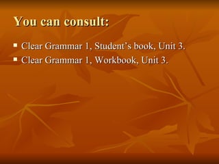 You can consult: Clear Grammar 1, Student’s book, Unit 3. Clear Grammar 1, Workbook, Unit 3. 