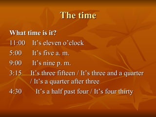 The time What time is it? 11:00  It’s eleven o’clock 5:00  It’s five a. m. 9:00  It’s nine p. m. 3:15  It’s three fifteen / It’s three and a quarter    / It’s a quarter after three 4:30  It’s a half past four / It’s four thirty 