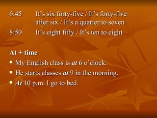 6:45   It’s six forty-five / It’s forty-five      after six / It’s a quarter to seven 8:50   It’s eight fifty / It’s ten to eight At + time My English class is  at  6 o’clock. He starts classes  at  9 in the morning. At  10 p.m. I go to bed. 