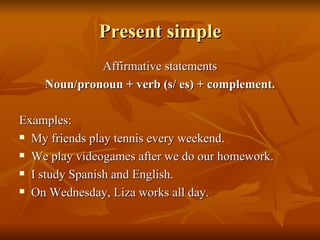 Present simple Affirmative statements Noun/pronoun + verb (s/ es) + complement. Examples: My friends play tennis every weekend. We play videogames after we do our homework. I study Spanish and English. On Wednesday, Liza works all day. 