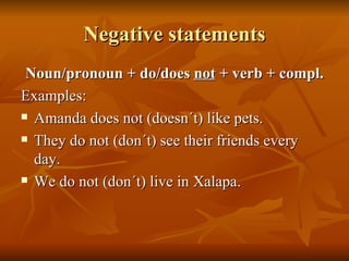 Negative statements Noun/pronoun + do/does  not  + verb + compl. Examples: Amanda does not (doesn´t) like pets. They do not (don´t) see their friends every day. We do not (don´t) live in Xalapa. 