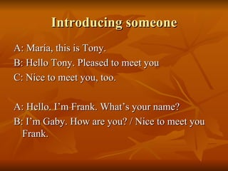 Introducing someone A: María, this is Tony. B: Hello Tony. Pleased to meet you C: Nice to meet you, too. A: Hello. I’m Frank. What’s your name? B: I’m Gaby. How are you? / Nice to meet you Frank. 