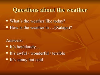 Questions about the weather What’s the weather like today? How is the weather in …(Xalapa)?   Answers: It’s hot/cloudy…  It’s awful / wonderful / terrible It’s sunny but cold 