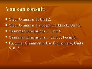 You can consult: Clear Grammar 1, Unit 2. Clear Grammar 1 student workbook, Unit 2. Grammar Dimensions 1, Unit 8. Grammar Dimensions 1, Unit 3, Focus 3. Essential Grammar in Use Elementary, Units 5, 6, 7. 