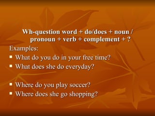 Wh-question word + do/does + noun / pronoun + verb + complement + ? Examples: What do you do in your free time? What does she do everyday? Where do you play soccer? Where does she go shopping? 
