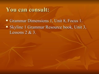 You can consult: Grammar Dimensions 1, Unit 8, Focus 1. Skyline 1 Grammar Resource book, Unit 3, Lessons 2 & 3. 