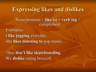 Expressing likes and dislikes Noun/pronoun +  like (s) + verb ing  + complement Examples: I  like jogging  everyday.  She  likes listening to  pop music. They  don’t like skateboarding . We  dislike  eating broccoli. 
