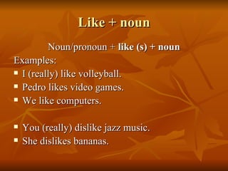 Like + noun Noun/pronoun +  like (s) + noun Examples: I (really) like volleyball. Pedro likes video games. We like computers. You (really) dislike jazz music. She dislikes bananas. 