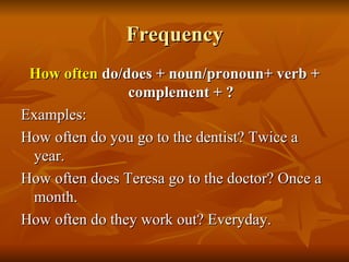 Frequency How often  do/does + noun/pronoun+ verb + complement + ? Examples: How often do you go to the dentist? Twice a year. How often does Teresa go to the doctor? Once a month.  How often do they work out? Everyday. 