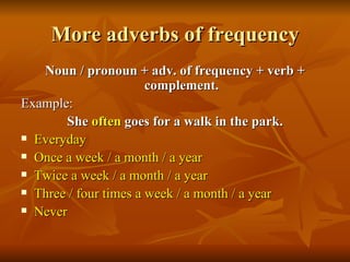 More adverbs of frequency Noun / pronoun + adv. of frequency + verb + complement. Example: She  often  goes for a walk in the park. Everyday Once a week / a month / a year Twice a week / a month / a year Three / four times a week / a month / a year Never 