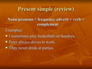 Present simple (review) Noun/pronoun + frequency adverb + verb + complement Examples: I sometimes play basketball on Sundays. Peter always drives to work. They never drink at parties. 
