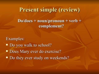 Present simple (review) Do/does + noun/pronoun + verb + complement? Examples: Do you walk to school? Does Mary ever do exercise? Do they ever study on weekends? 