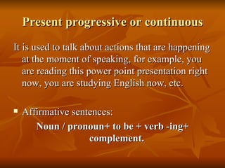Present progressive or continuous It is used to talk about actions that are happening at the moment of speaking, for example, you are reading this power point presentation right now, you are studying English now, etc. Affirmative sentences: Noun / pronoun+ to be + verb -ing+ complement. 