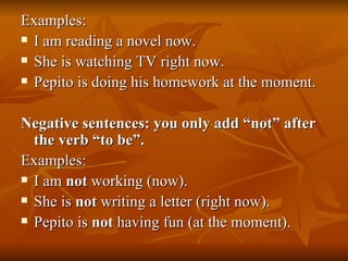 Examples: I am reading a novel now. She is watching TV right now. Pepito is doing his homework at the moment. Negative sentences: you only add “not” after the verb “to be”. Examples: I am  not  working (now). She is  not  writing a letter (right now). Pepito is  not  having fun (at the moment). 