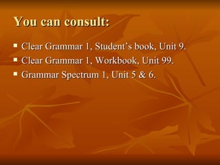 You can consult: Clear Grammar 1, Student’s book, Unit 9. Clear Grammar 1, Workbook, Unit 99. Grammar Spectrum 1, Unit 5 & 6. 