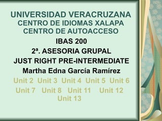 UNIVERSIDAD VERACRUZANA CENTRO DE IDIOMAS XALAPA CENTRO DE AUTOACCESO IBAS 200 2ª. ASESORIA GRUPAL JUST RIGHT PRE-INTERMEDIATE Martha Edna García Ramírez Unit 2    Unit 3    Unit 4   Unit 5   Unit 6 Unit 7   Unit 8   Unit 11   Unit 12   Unit  13   