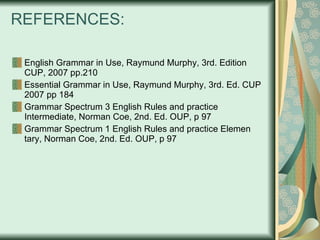 REFERENCES: English Grammar in Use, Raymund Murphy, 3rd. Edition CUP, 2007 pp.210 Essential Grammar in Use, Raymund Murphy, 3rd. Ed. CUP 2007 pp 184 Grammar Spectrum 3 English Rules and practice Intermediate, Norman Coe, 2nd. Ed. OUP, p 97 Grammar Spectrum 1 English Rules and practice Elemen tary, Norman Coe, 2nd. Ed. OUP, p 97 